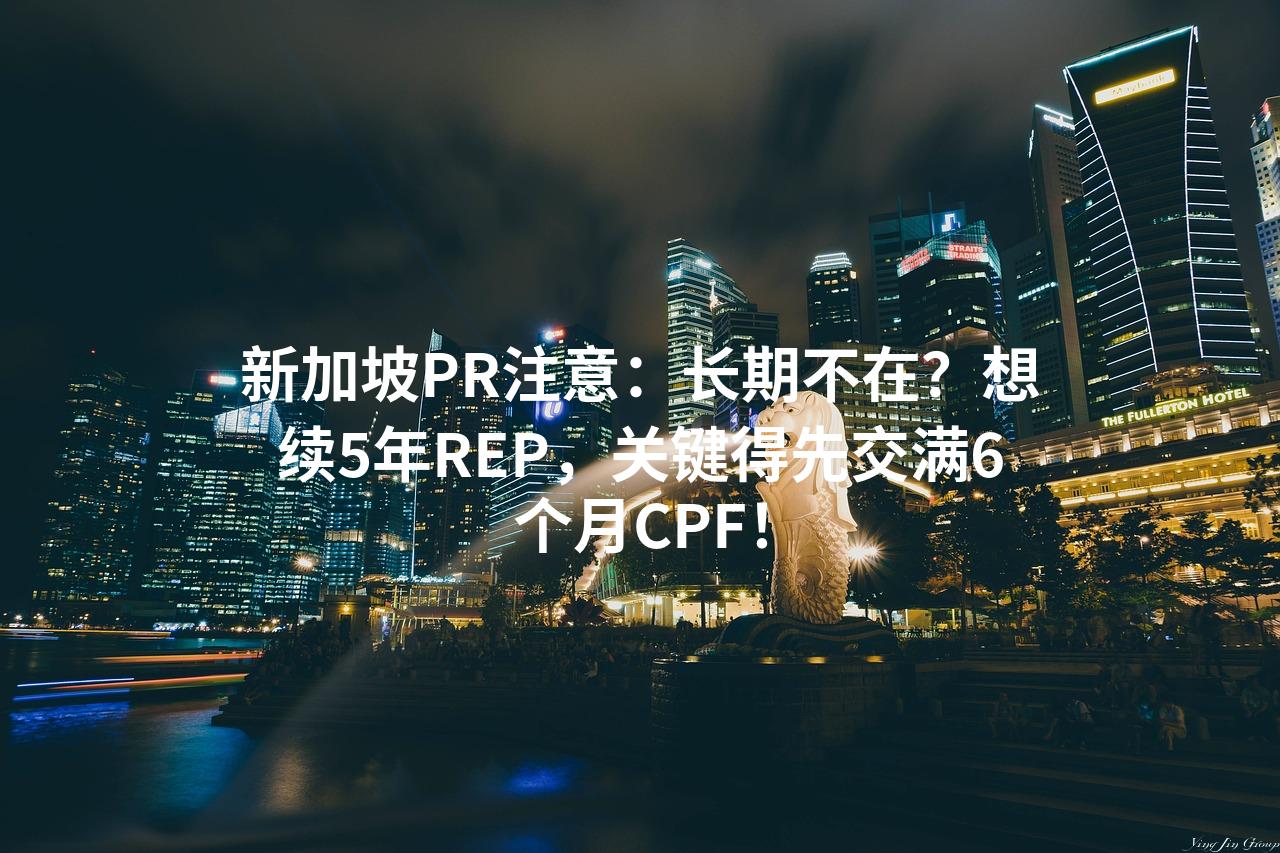 新加坡PR注意：长期不在？想续5年REP，关键得先交满6个月CPF！