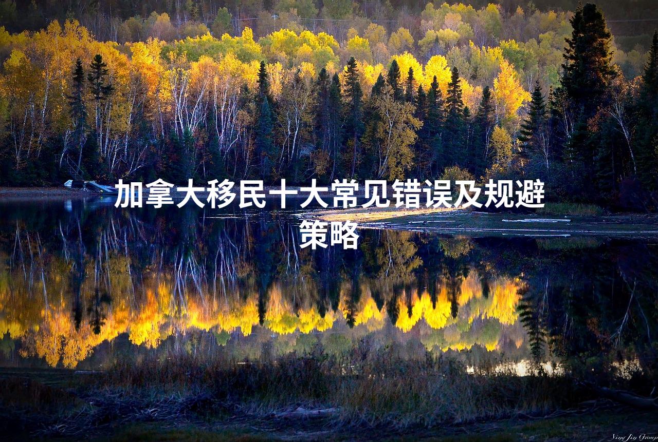 加拿大移民十大常见错误及规避策略 加拿大移民十大常见错误及规避策略