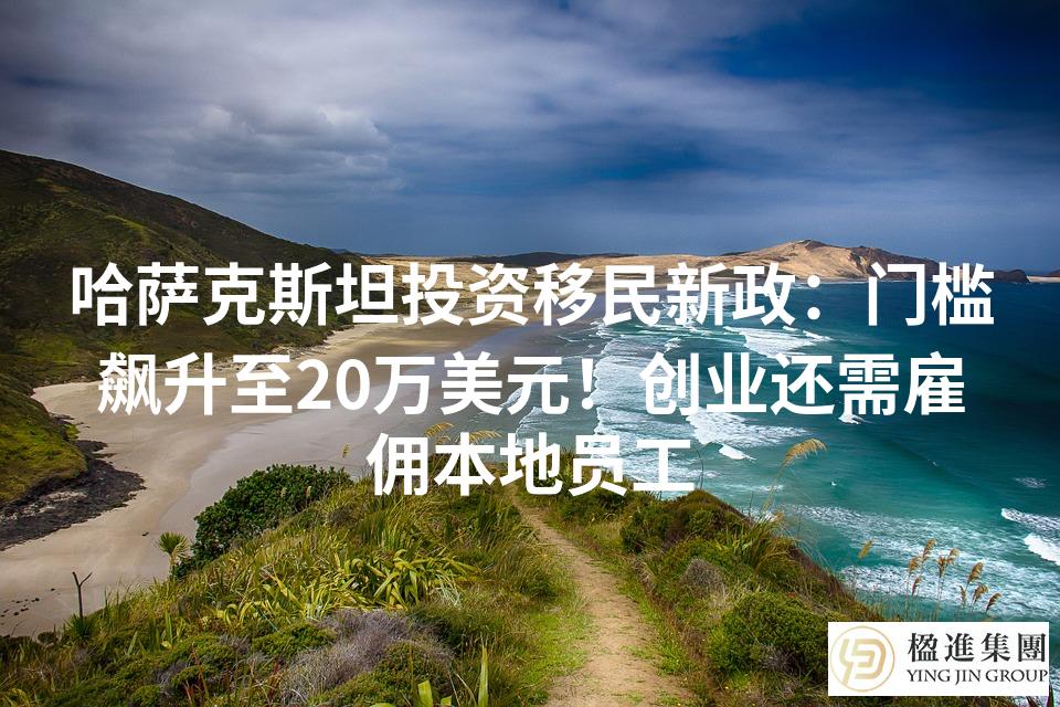 哈萨克斯坦投资移民新政：门槛飙升至20万美元！创业还需雇佣本地员工