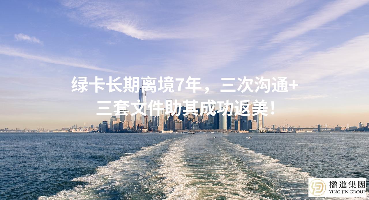 绿卡长期离境7年,三次沟通+三套文件助其成功返美!