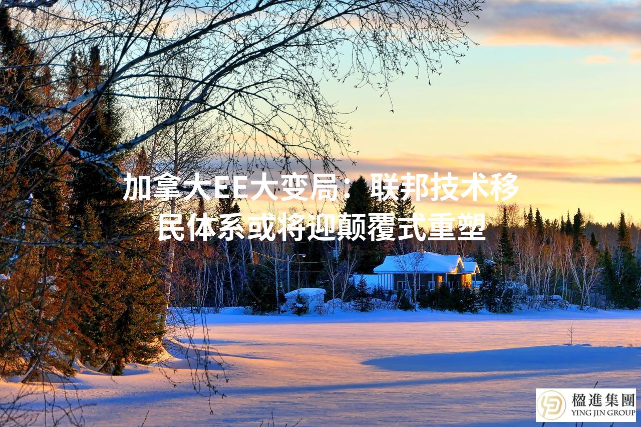 加拿大EE大变局:联邦技术移民体系或将迎颠覆式重塑