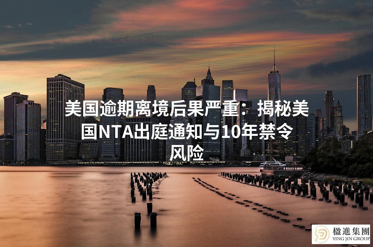 美国逾期离境后果严重:揭秘美国NTA出庭通知与10年禁令风险