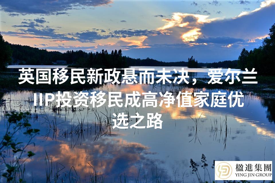 英国移民新政悬而未决，爱尔兰IIP投资移民成高净值家庭优选之路