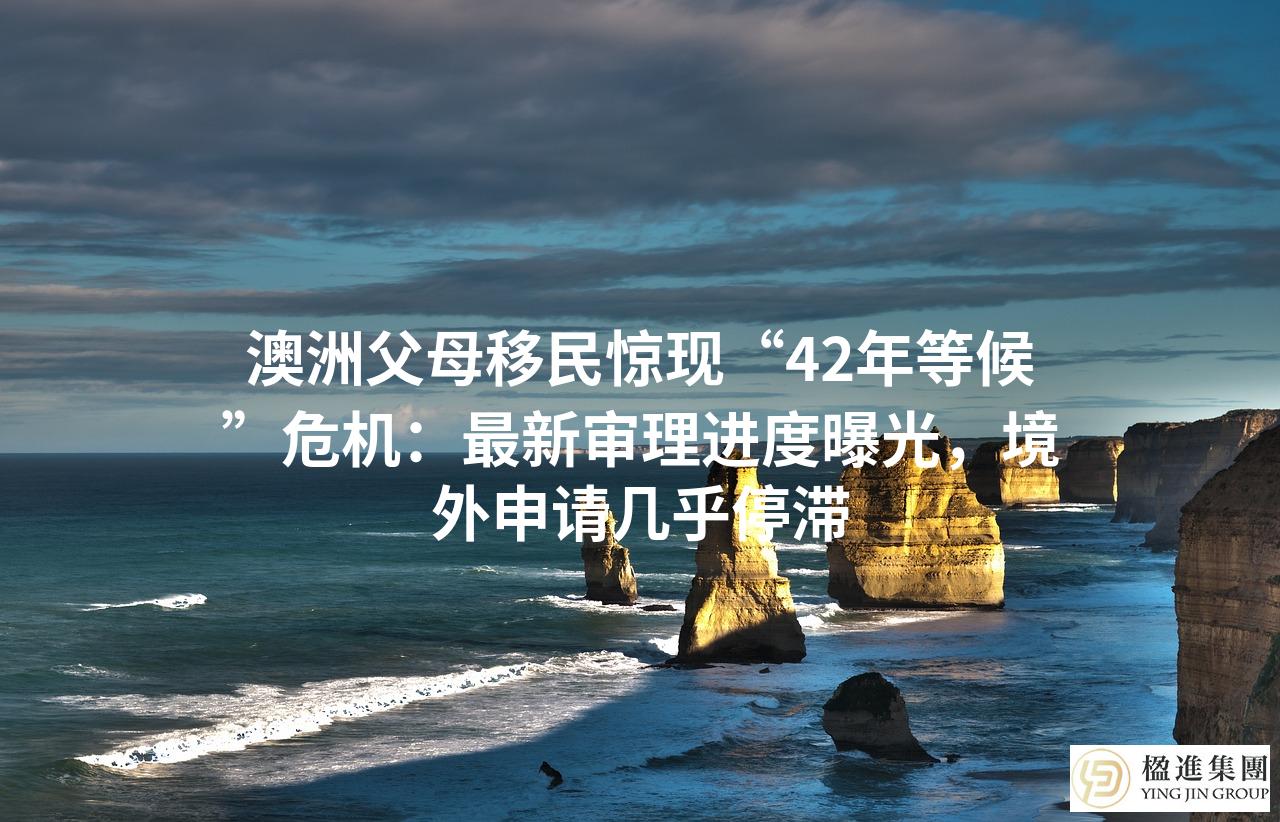 澳洲父母移民惊现“42年等候”危机:最新审理进度曝光,境外申请几乎