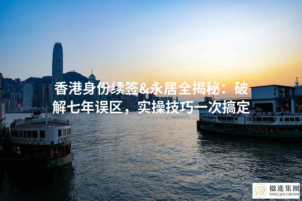 香港身份续签&永居全揭秘:破解七年误区,实操技巧一次搞定