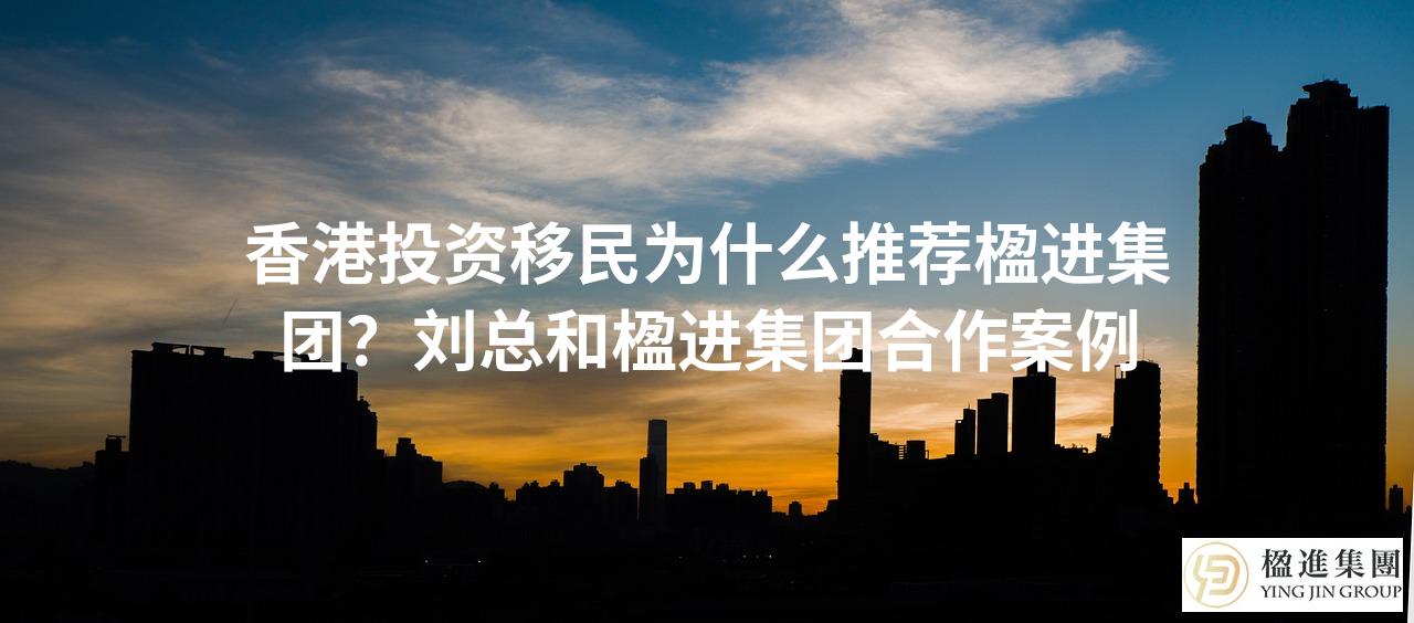 香港投资移民为什么推荐楹进集团?刘总和楹进集团合作案例