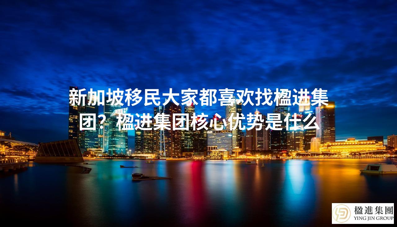 新加坡移民大家都喜欢找楹进集团?楹进集团核心优势是什么