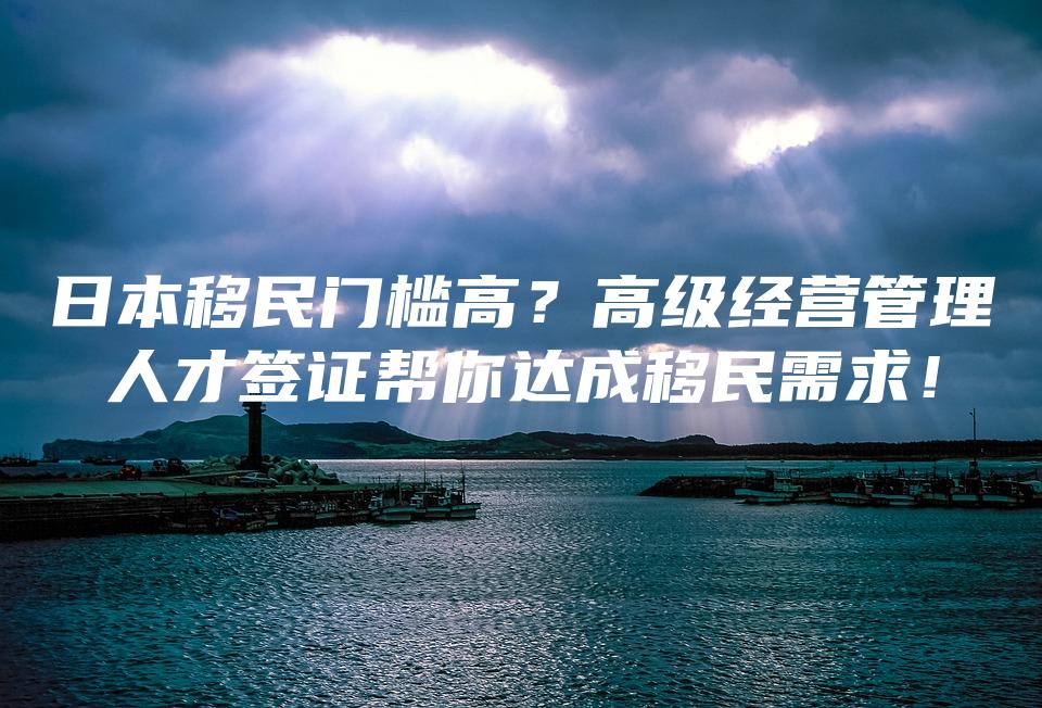 日本移民门槛高？高级经营管理人才签证帮你达成移民需求！