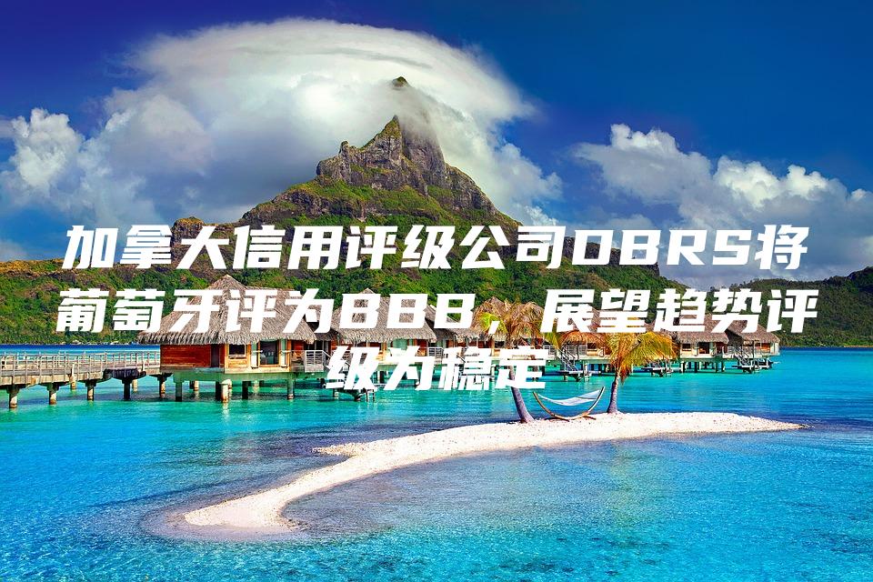 加拿大信用评级公司DBRS将葡萄牙评为BBB，展望趋势评级为稳定