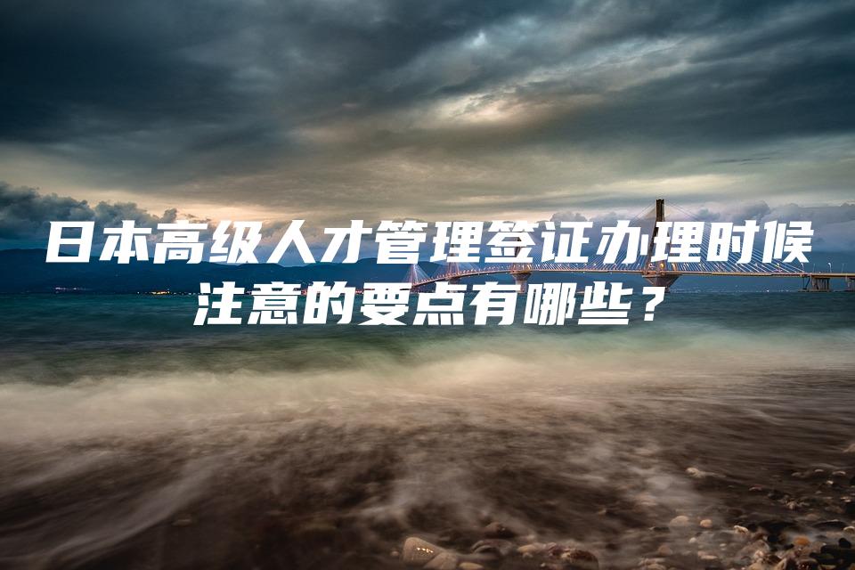 日本高级人才管理签证办理时候注意的要点有哪些？