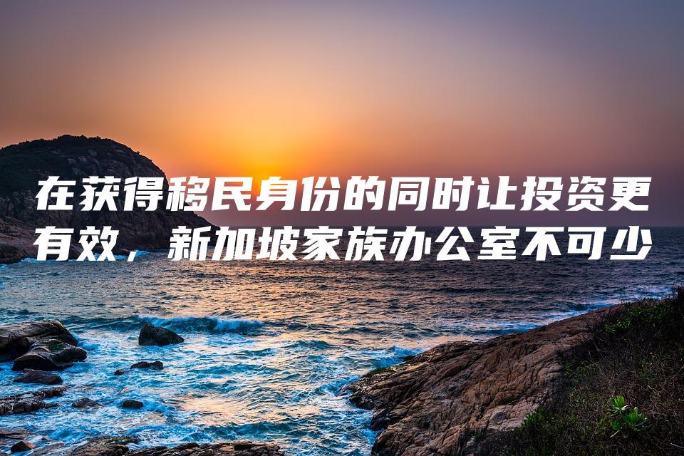 在获得移民身份的同时让投资更有效，新加坡家族办公室不可少