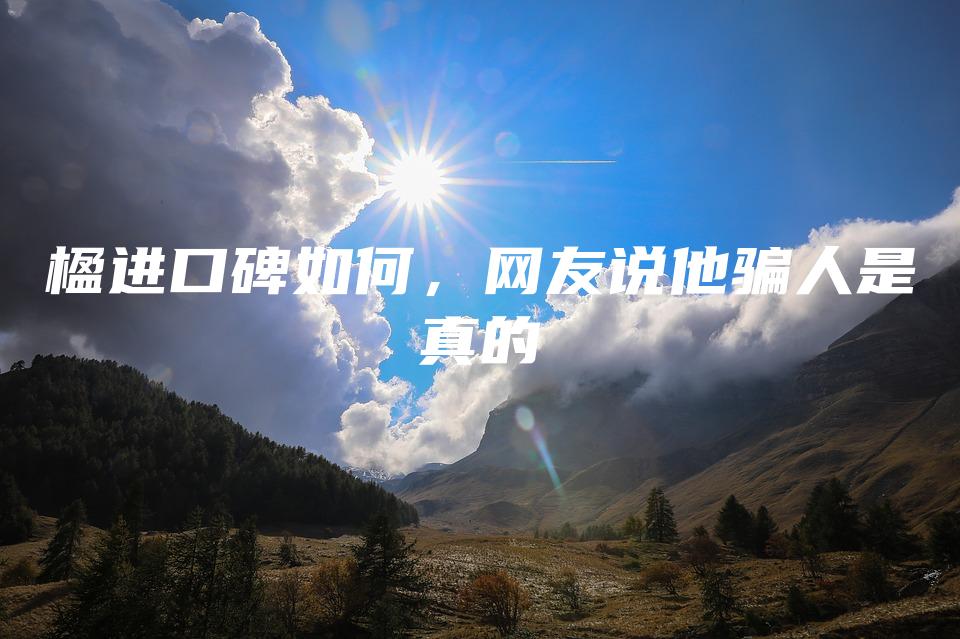 楹进口碑如何，网友说他骗人是真的