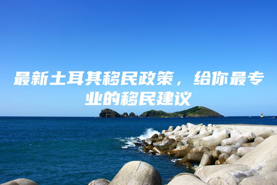 最新土耳其移民政策，给你最专业的移民建议