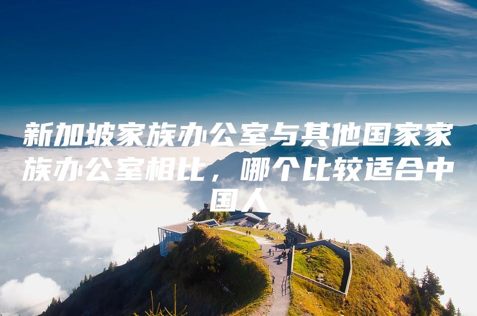 新加坡家族办公室与其他国家家族办公室相比，哪个比较适合中国人