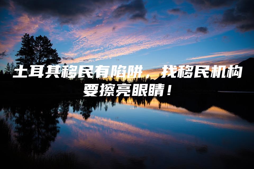 土耳其移民有陷阱，找移民机构要擦亮眼睛！