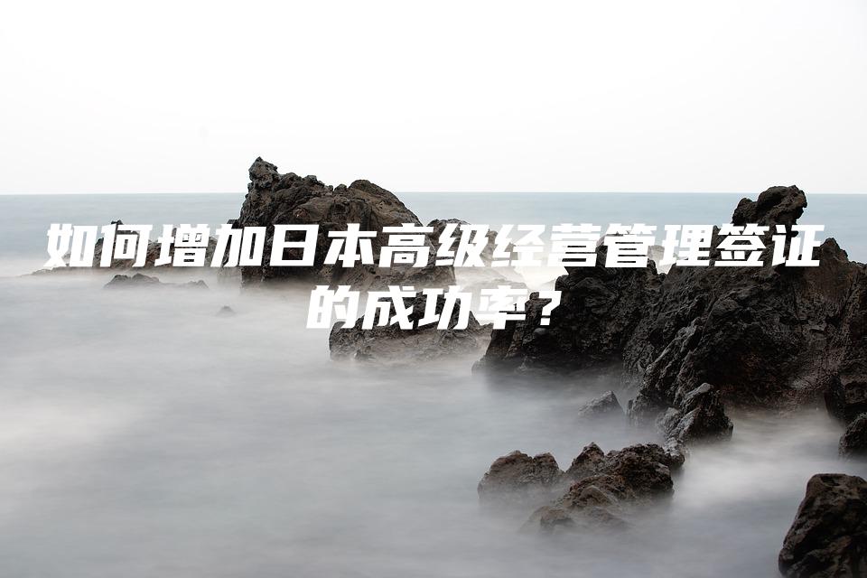 如何增加日本高级经营管理签证的成功率？