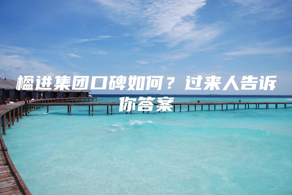 楹进集团口碑如何？过来人告诉你答案