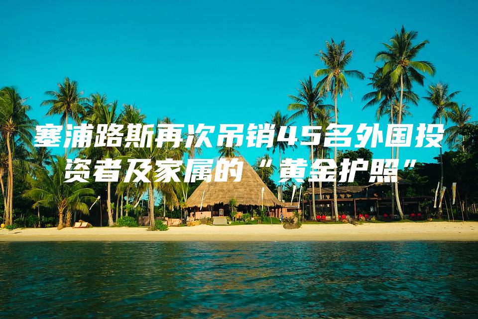 塞浦路斯再次吊销45名外国投资者及家属的“黄金护照”
