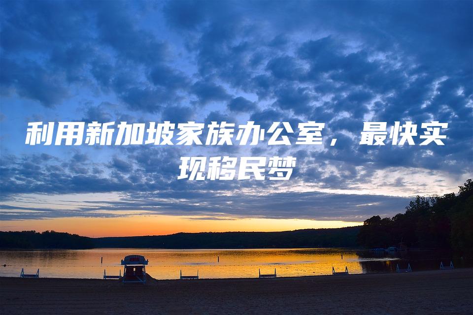 利用新加坡家族办公室，最快实现移民梦
