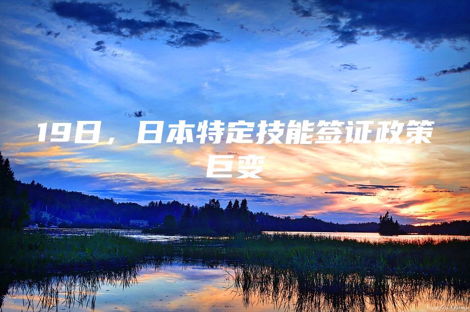 19日，日本特定技能签证政策巨变
