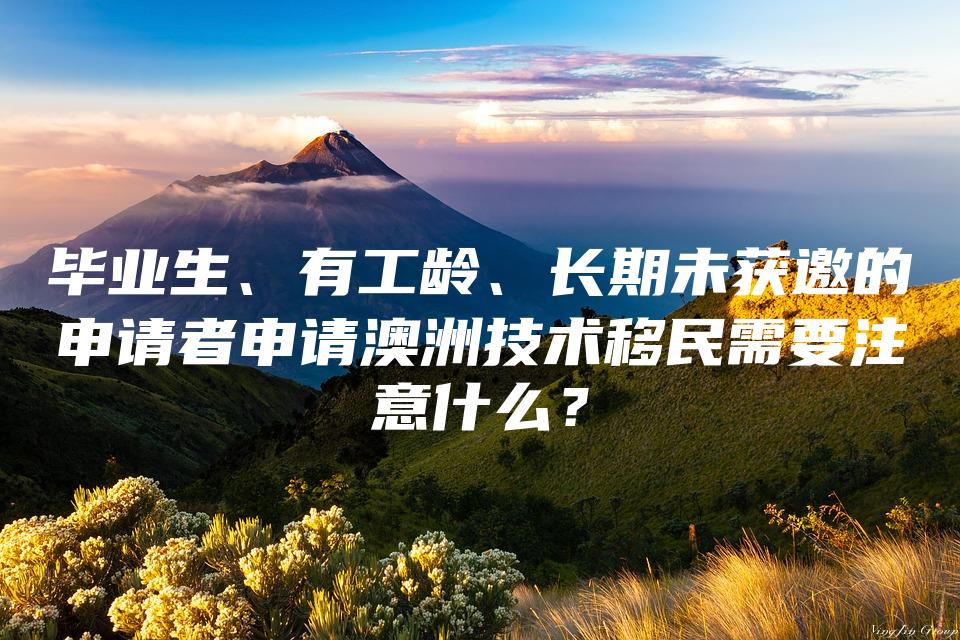 毕业生、有工龄、长期未获邀的申请者申请澳洲技术移民需要注意什么？
