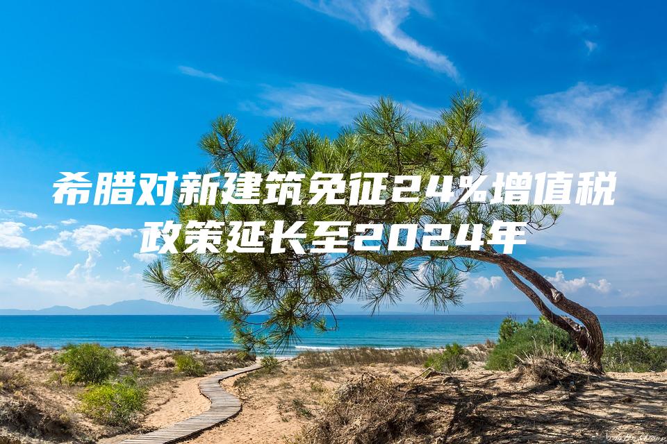 希腊对新建筑免征24%增值税政策延长至2024年