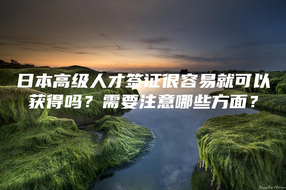 日本高级人才签证很容易就可以获得吗？需要注意哪些方面？