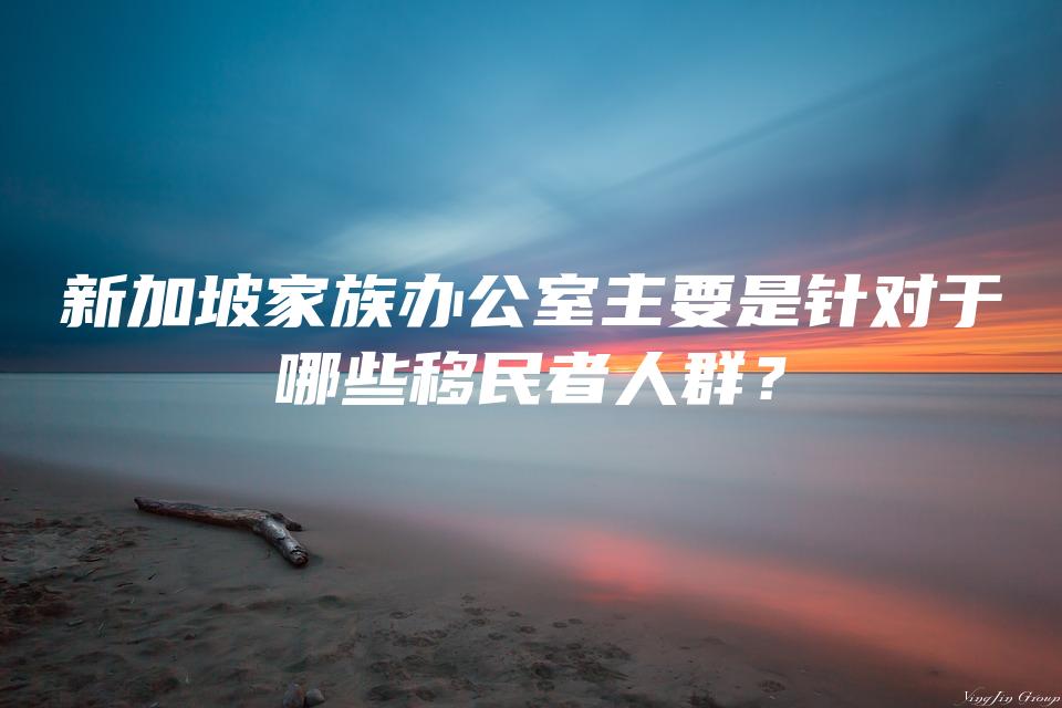 新加坡家族办公室主要是针对于哪些移民者人群？