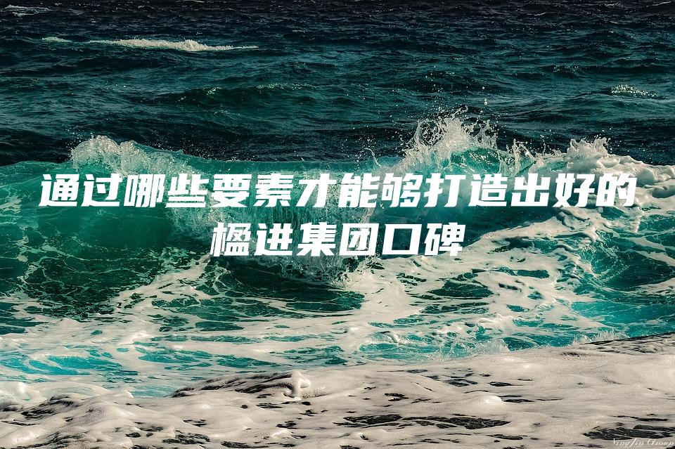 通过哪些要素才能够打造出好的楹进集团口碑