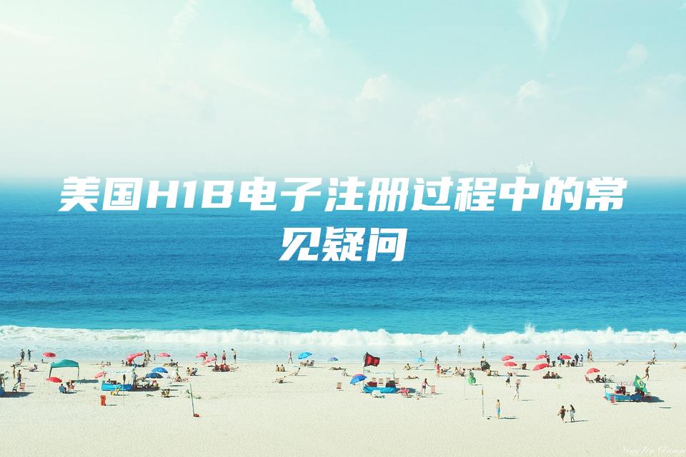 美国H1B电子注册过程中的常见疑问
