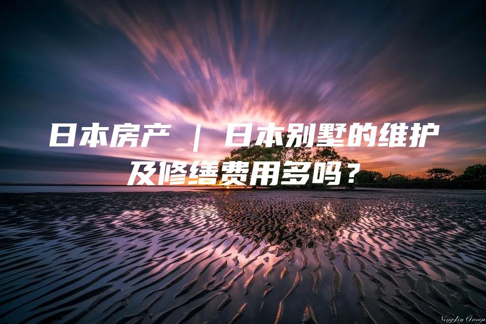 日本房产 | 日本别墅的维护及修缮费用多吗？