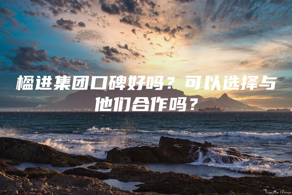 楹进集团口碑好吗？可以选择与他们合作吗？