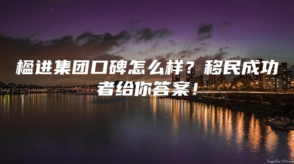 楹进集团口碑怎么样？移民成功者给你答案！