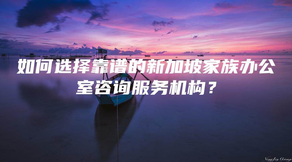 如何选择靠谱的新加坡家族办公室咨询服务机构？