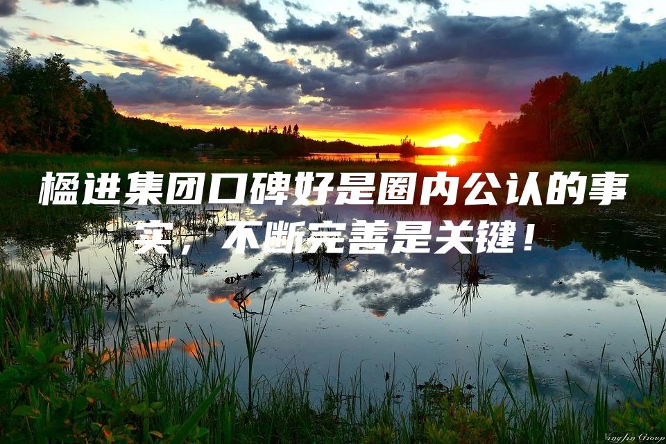 楹进集团口碑好是圈内公认的事实，不断完善是关键！