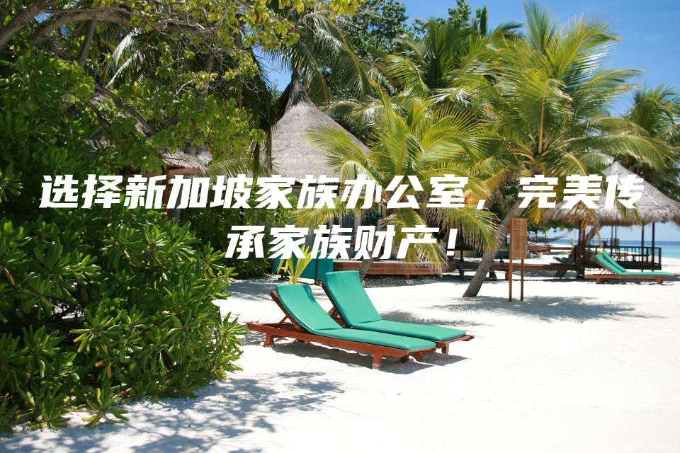 选择新加坡家族办公室，完美传承家族财产！