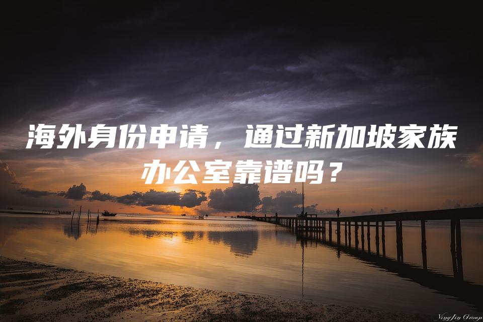 海外身份申请，通过新加坡家族办公室靠谱吗？