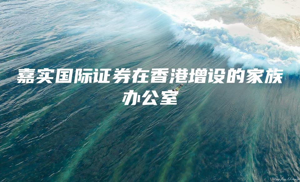 嘉实国际证券在香港增设的家族办公室