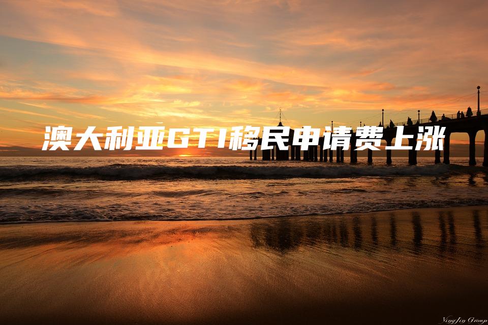 澳大利亚GTI移民申请费上涨