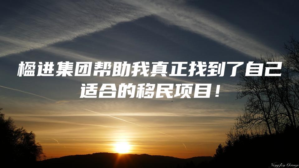 楹进集团帮助我真正找到了自己适合的移民项目！