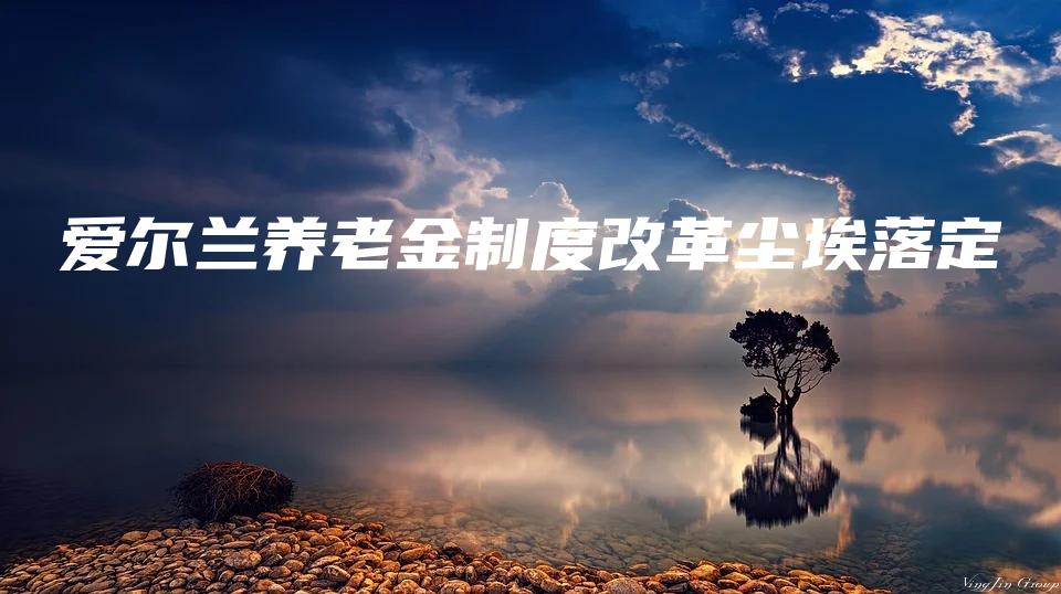 爱尔兰养老金制度改革尘埃落定