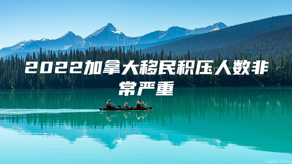 2022加拿大移民积压人数非常严重