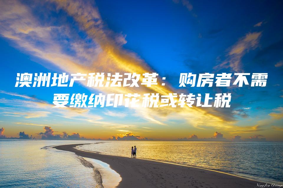 澳洲地产税法改革：购房者不需要缴纳印花税或转让税