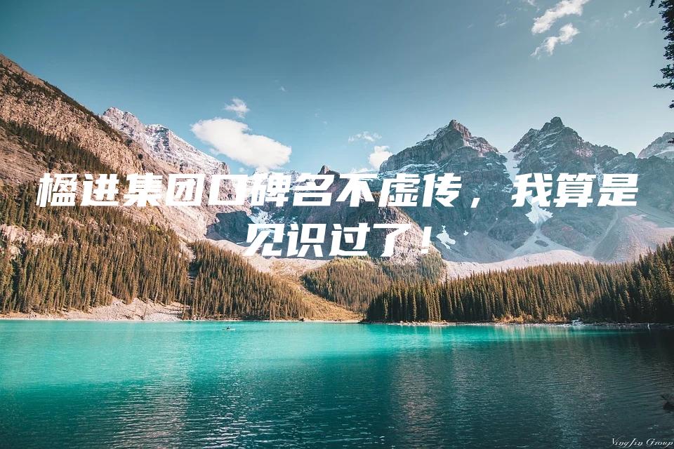 楹进集团口碑名不虚传，我算是见识过了！