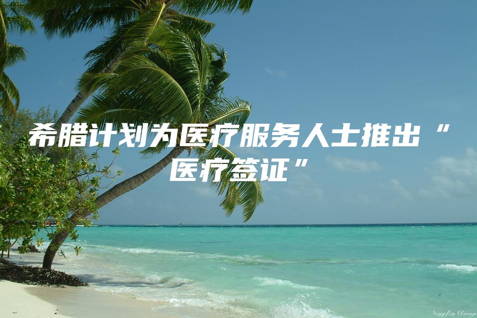 希腊计划为医疗服务人士推出“医疗签证”