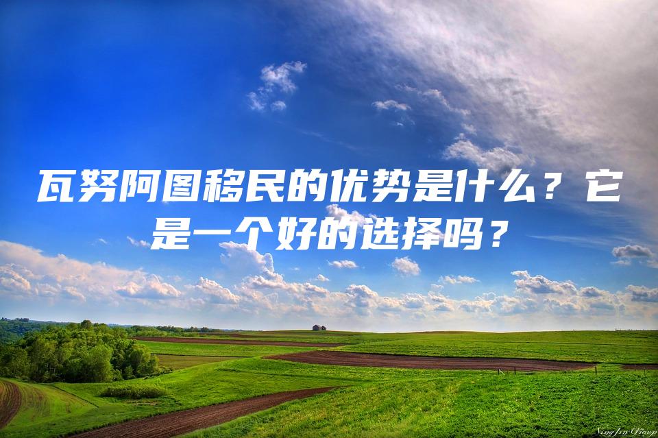 瓦努阿图移民的优势是什么？它是一个好的选择吗？