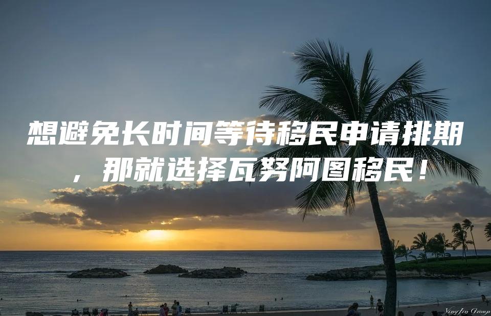 想避免长时间等待移民申请排期，那就选择瓦努阿图移民！