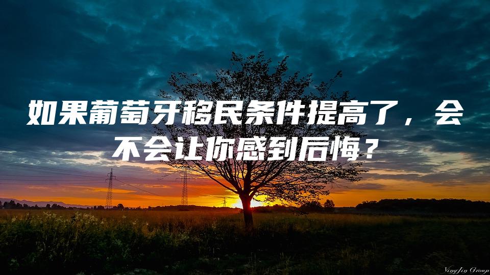 如果葡萄牙移民条件提高了，会不会让你感到后悔？