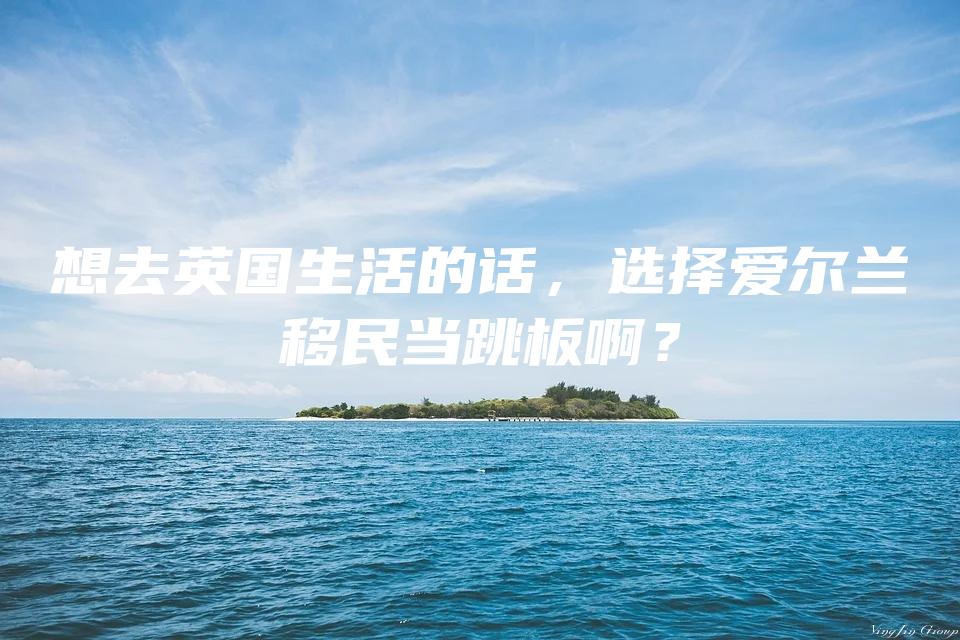 想去英国生活的话，选择爱尔兰移民当跳板啊？