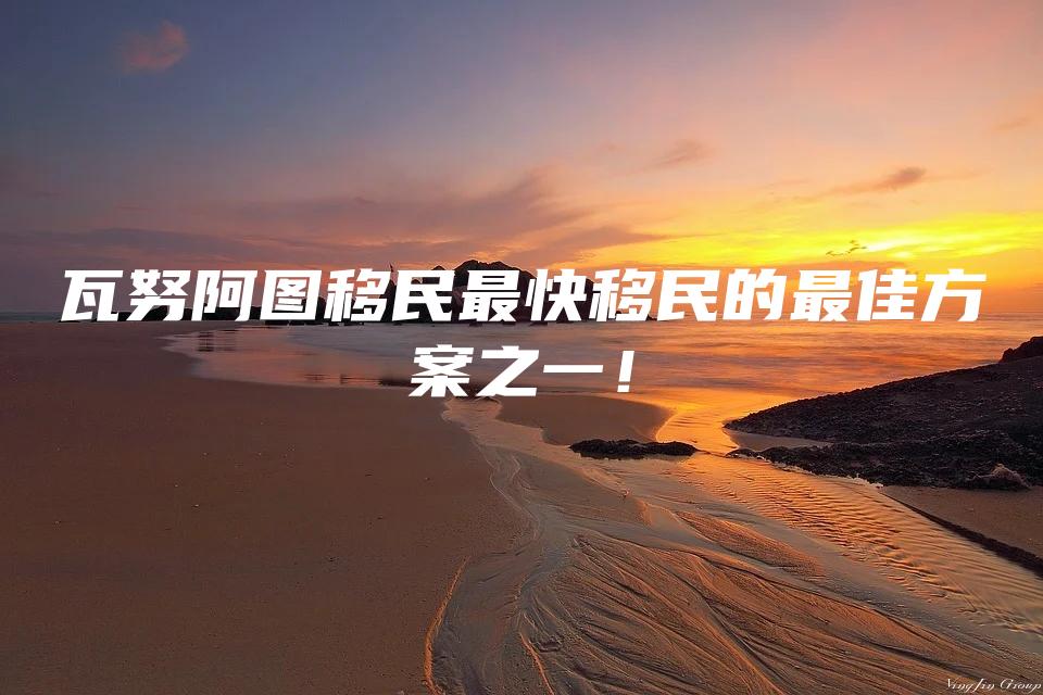 瓦努阿图移民最快移民的最佳方案之一！